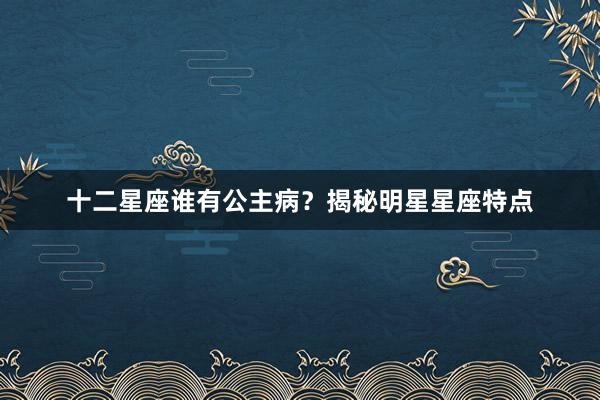 十二星座谁有公主病?揭秘明星星座特点