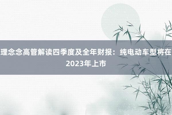 理念念高管解读四季度及全年财报：纯电动车型将在2023年上市